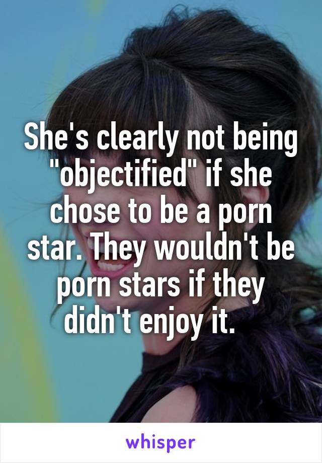 She's clearly not being "objectified" if she chose to be a porn star. They wouldn't be porn stars if they didn't enjoy it.   