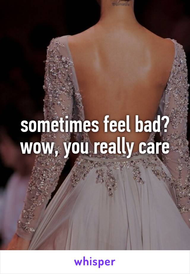 sometimes feel bad? wow, you really care