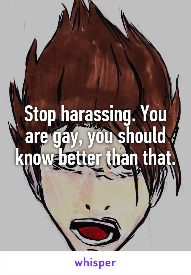 Stop harassing. You are gay, you should know better than that.