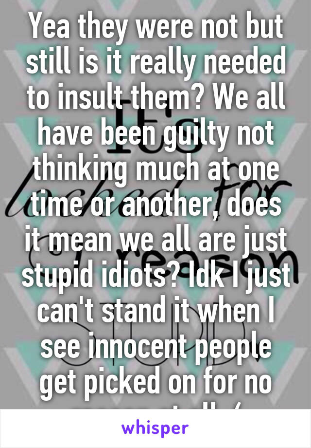 Yea they were not but still is it really needed to insult them? We all have been guilty not thinking much at one time or another, does it mean we all are just stupid idiots? Idk I just can't stand it when I see innocent people get picked on for no reason at all :(