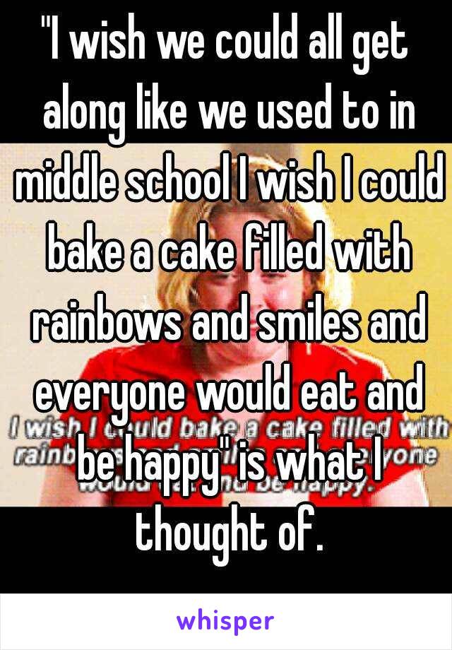 "I wish we could all get along like we used to in middle school I wish I could bake a cake filled with rainbows and smiles and everyone would eat and be happy" is what I thought of.