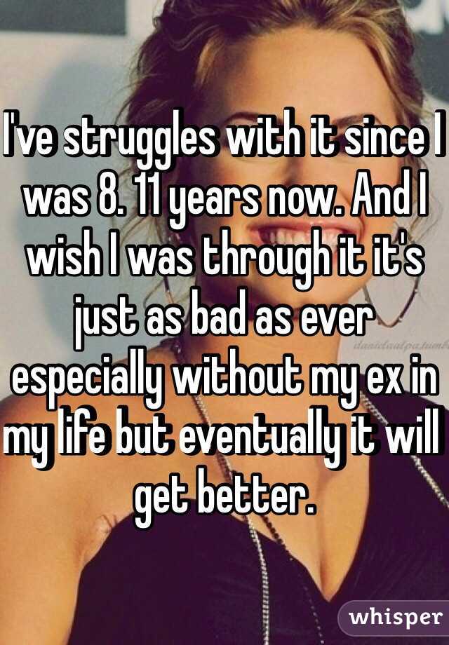 I've struggles with it since I was 8. 11 years now. And I wish I was through it it's just as bad as ever especially without my ex in my life but eventually it will get better. 