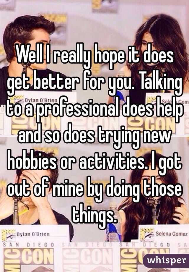 Well I really hope it does get better for you. Talking to a professional does help and so does trying new hobbies or activities. I got out of mine by doing those things.