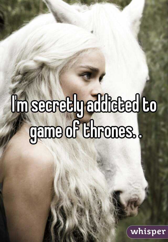 I'm secretly addicted to game of thrones. .