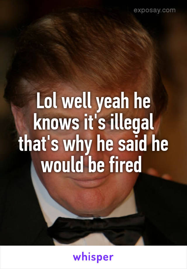 Lol well yeah he knows it's illegal that's why he said he would be fired 