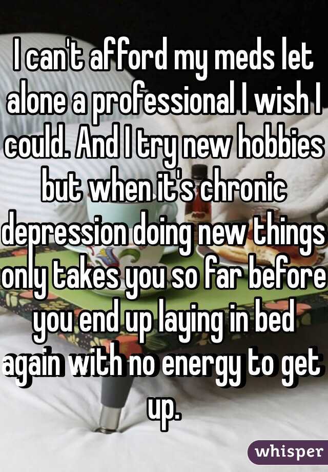 I can't afford my meds let alone a professional I wish I could. And I try new hobbies but when it's chronic depression doing new things only takes you so far before you end up laying in bed again with no energy to get up. 