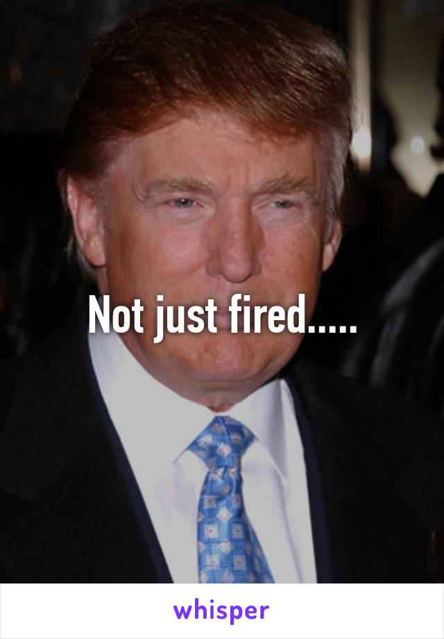 Not just fired.....