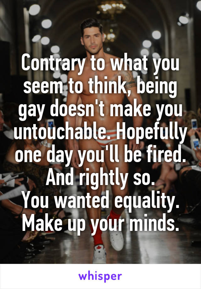 Contrary to what you seem to think, being gay doesn't make you untouchable. Hopefully one day you'll be fired. And rightly so.
You wanted equality. Make up your minds.