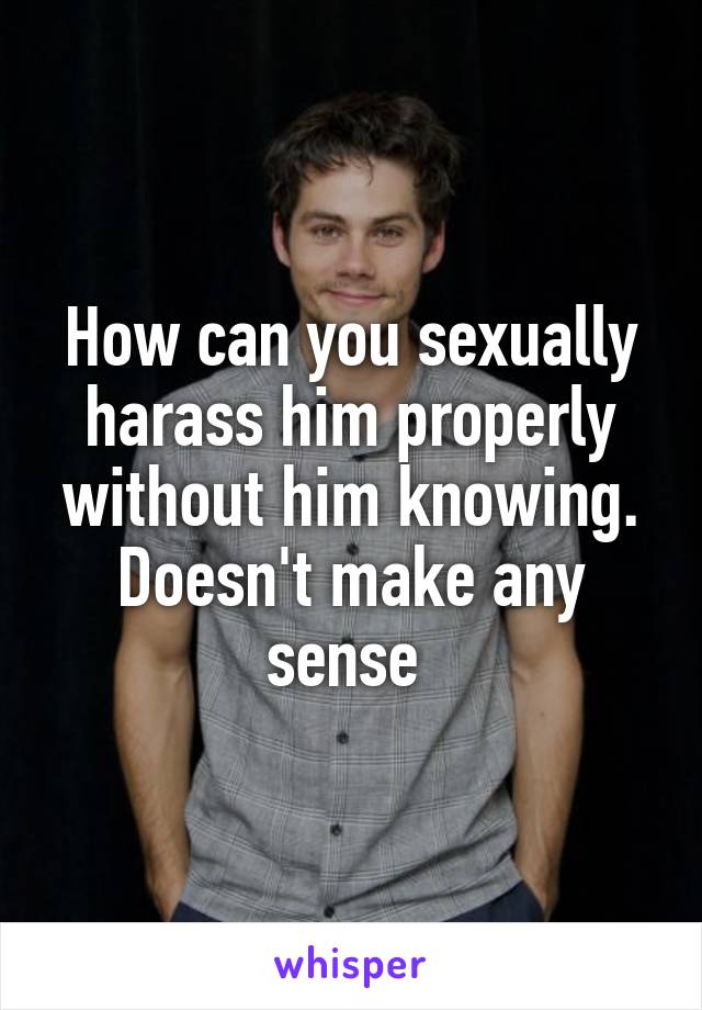 How can you sexually harass him properly without him knowing. Doesn't make any sense 