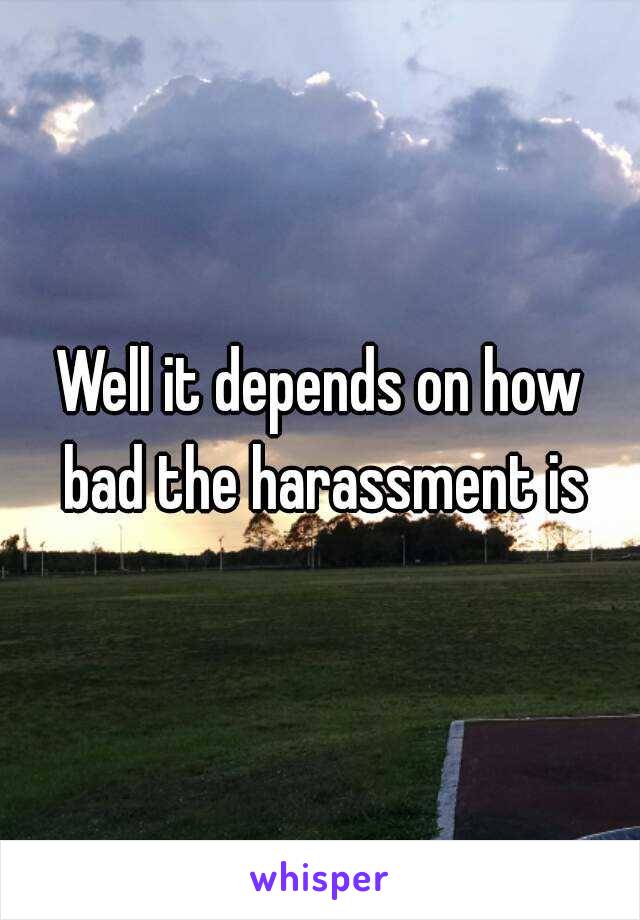 Well it depends on how bad the harassment is