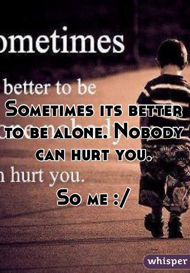 Sometimes its better to be alone. Nobody can hurt you. 

So me :/