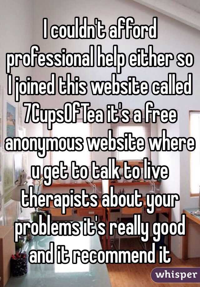 I couldn't afford professional help either so I joined this website called 7CupsOfTea it's a free anonymous website where u get to talk to live therapists about your problems it's really good and it recommend it