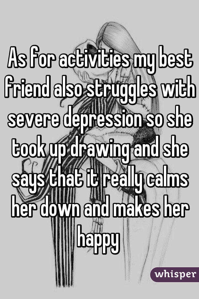 As for activities my best friend also struggles with severe depression so she took up drawing and she says that it really calms her down and makes her happy 