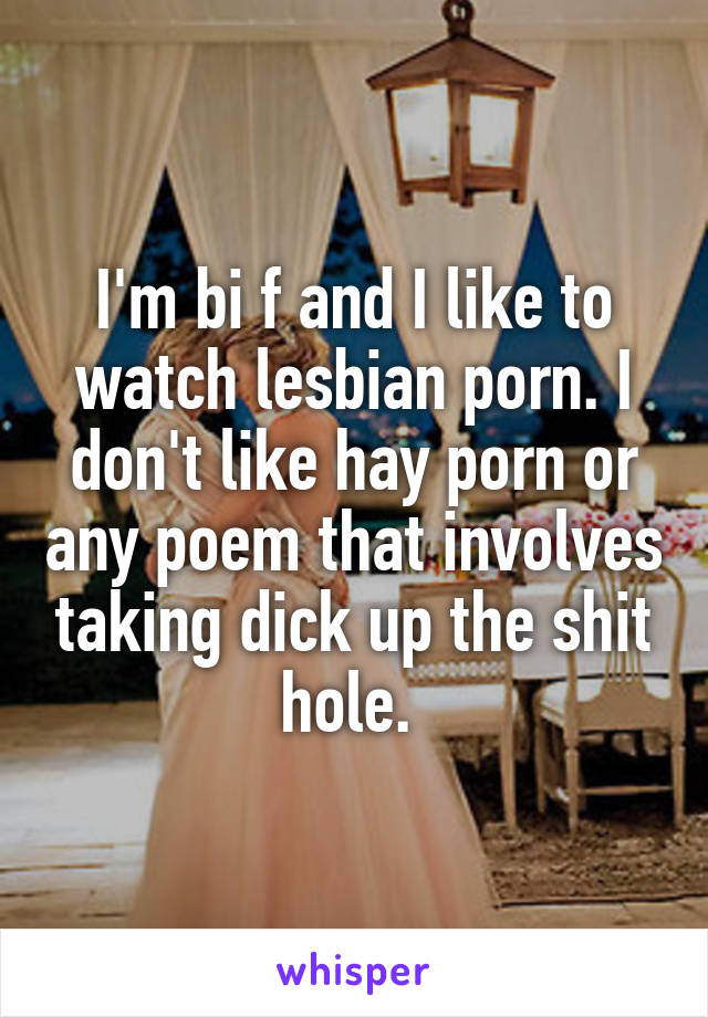 I'm bi f and I like to watch lesbian porn. I don't like hay porn or any poem that involves taking dick up the shit hole. 