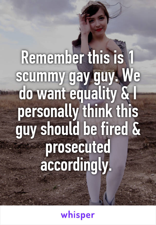 Remember this is 1 scummy gay guy. We do want equality & I personally think this guy should be fired & prosecuted accordingly. 