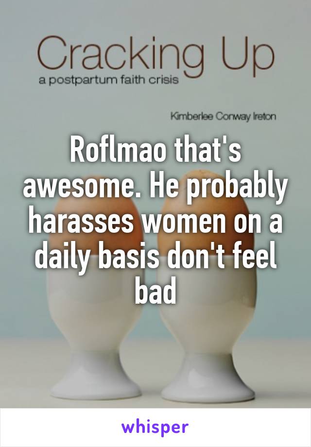 Roflmao that's awesome. He probably harasses women on a daily basis don't feel bad