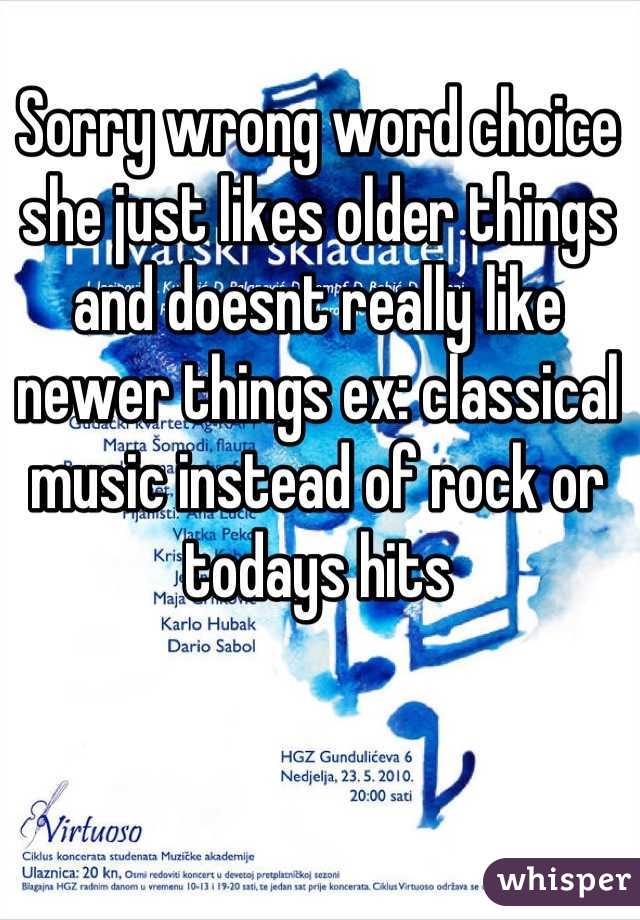 Sorry wrong word choice she just likes older things and doesnt really like newer things ex: classical music instead of rock or todays hits