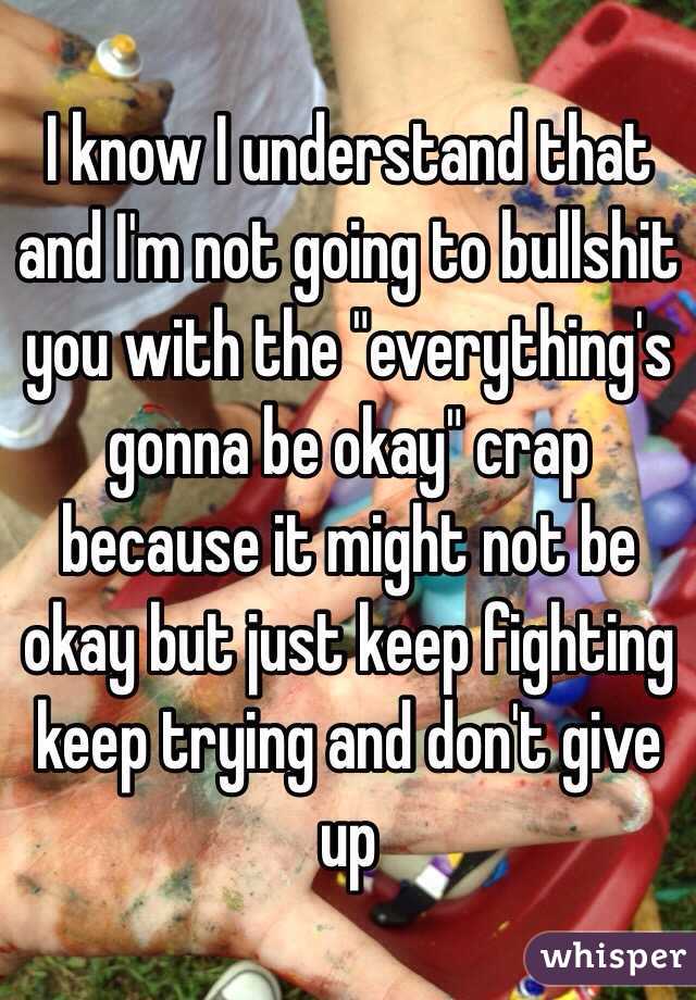 I know I understand that and I'm not going to bullshit you with the "everything's gonna be okay" crap because it might not be okay but just keep fighting keep trying and don't give up 