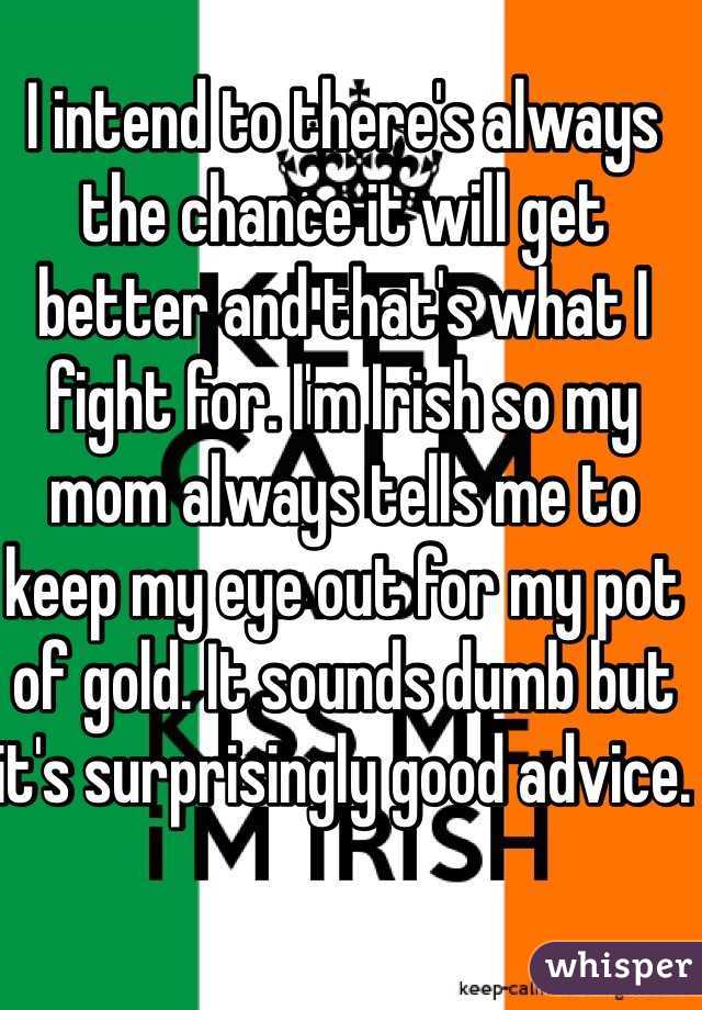 I intend to there's always the chance it will get better and that's what I fight for. I'm Irish so my mom always tells me to keep my eye out for my pot of gold. It sounds dumb but it's surprisingly good advice. 