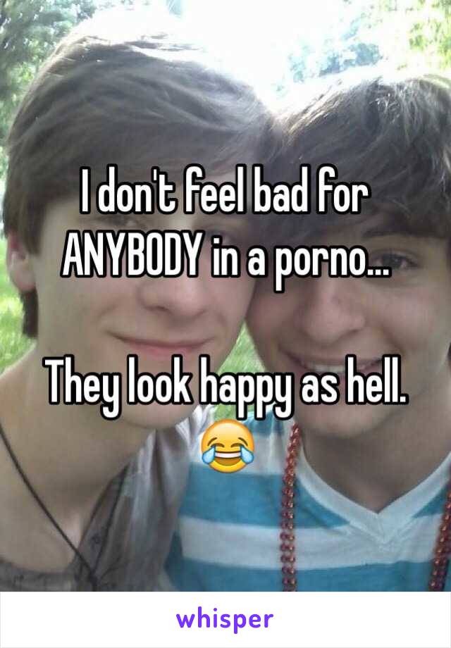 I don't feel bad for ANYBODY in a porno...

They look happy as hell. 😂