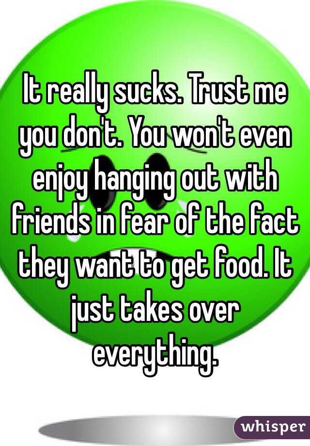 It really sucks. Trust me you don't. You won't even enjoy hanging out with friends in fear of the fact they want to get food. It just takes over everything. 