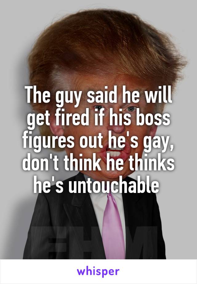 The guy said he will get fired if his boss figures out he's gay, don't think he thinks he's untouchable 