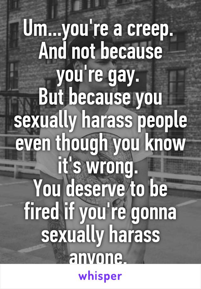 Um...you're a creep. 
And not because you're gay. 
But because you sexually harass people even though you know it's wrong. 
You deserve to be fired if you're gonna sexually harass anyone. 