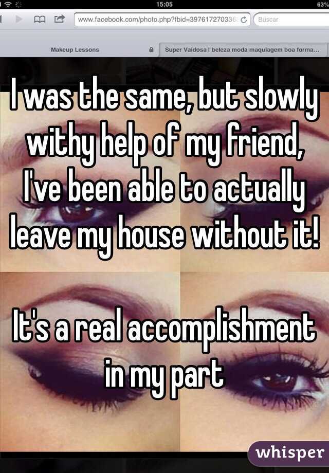 I was the same, but slowly withy help of my friend, I've been able to actually leave my house without it!

It's a real accomplishment in my part