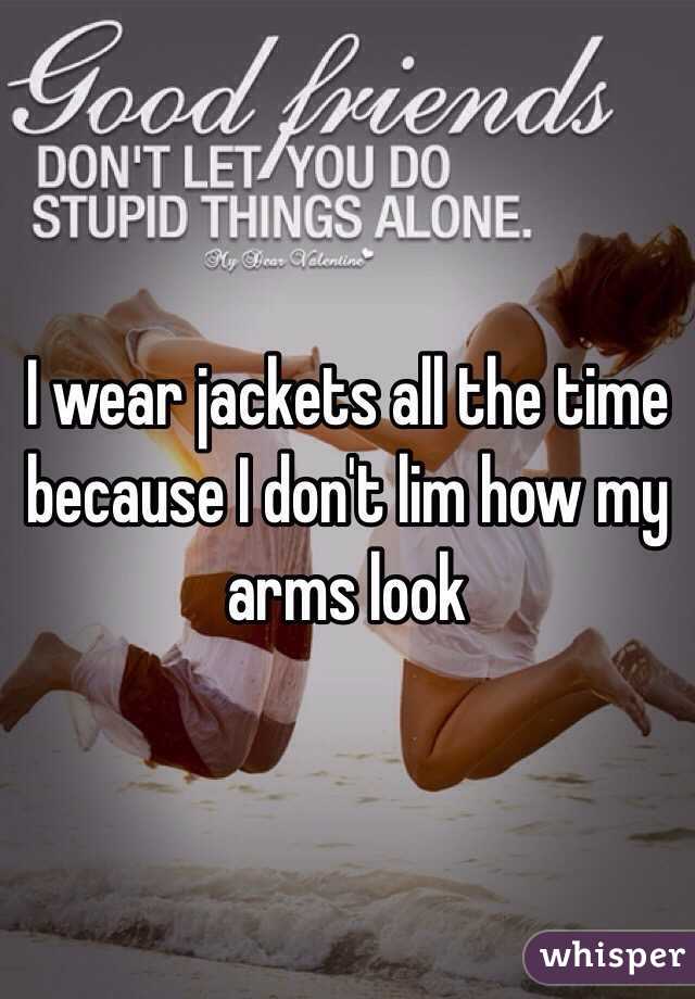 I wear jackets all the time because I don't lim how my arms look