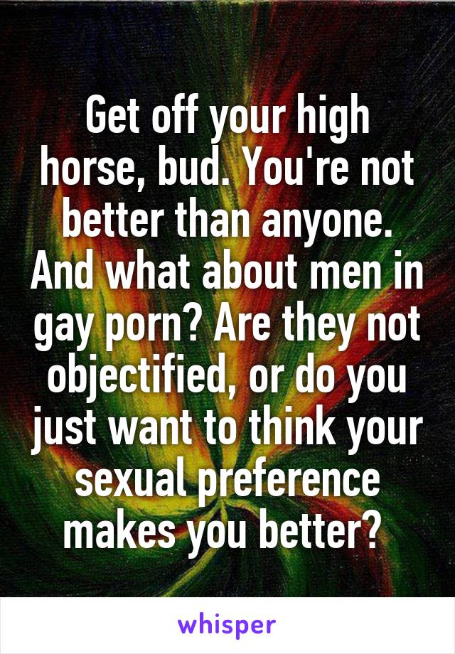 Get off your high horse, bud. You're not better than anyone. And what about men in gay porn? Are they not objectified, or do you just want to think your sexual preference makes you better? 