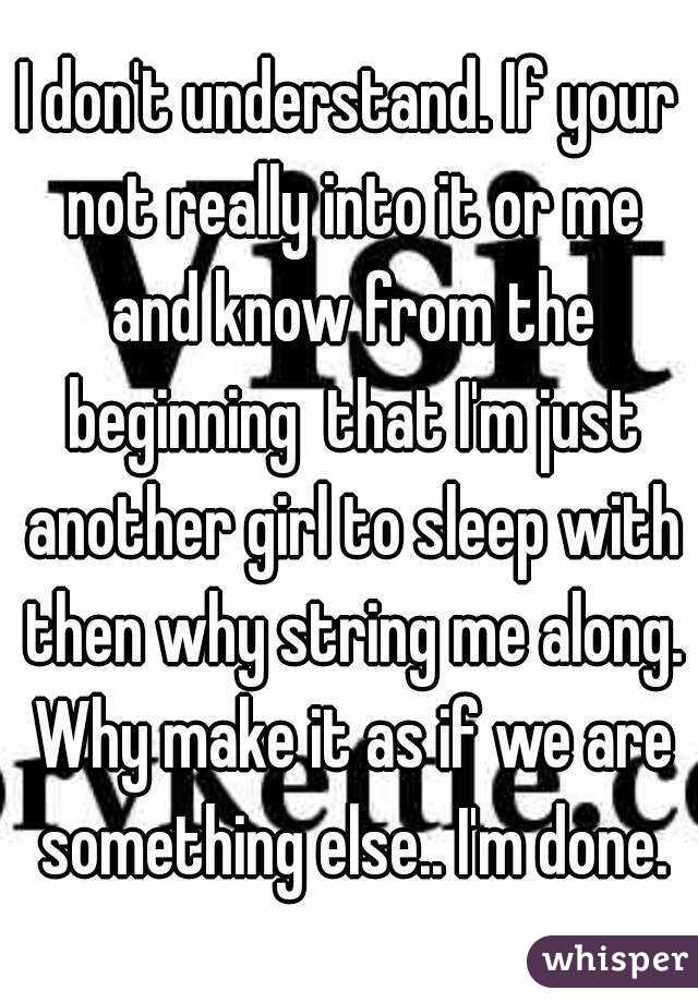 I don't understand. If your not really into it or me and know from the beginning  that I'm just another girl to sleep with then why string me along. Why make it as if we are something else.. I'm done.