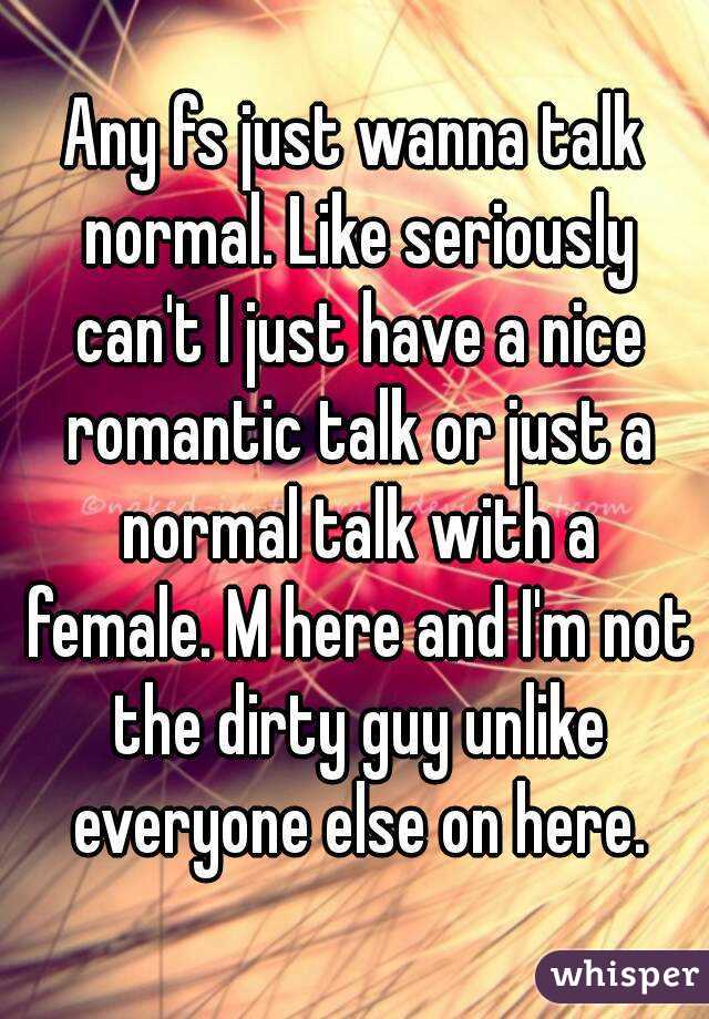 Any fs just wanna talk normal. Like seriously can't I just have a nice romantic talk or just a normal talk with a female. M here and I'm not the dirty guy unlike everyone else on here.
