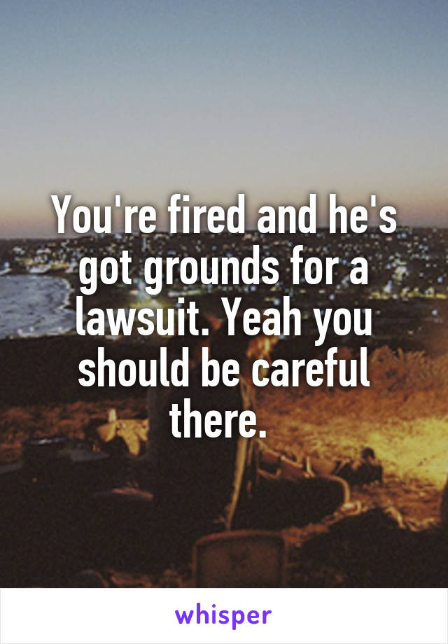 You're fired and he's got grounds for a lawsuit. Yeah you should be careful there. 