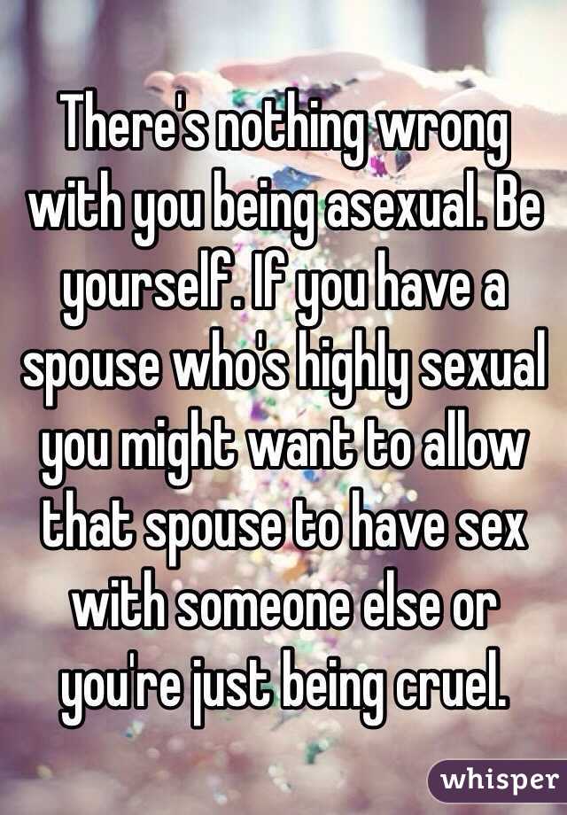 There's nothing wrong with you being asexual. Be yourself. If you have a spouse who's highly sexual you might want to allow that spouse to have sex with someone else or you're just being cruel. 