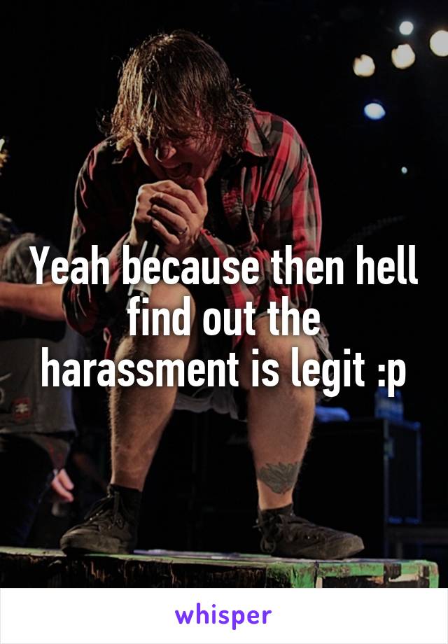Yeah because then hell find out the harassment is legit :p