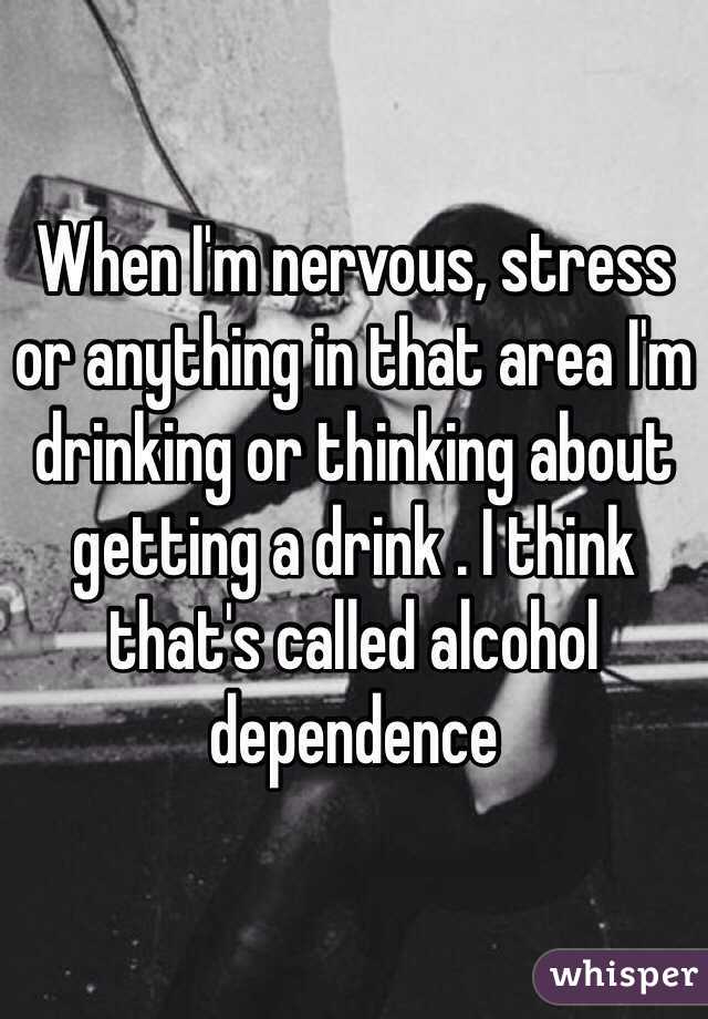 When I'm nervous, stress or anything in that area I'm drinking or thinking about getting a drink . I think that's called alcohol dependence 