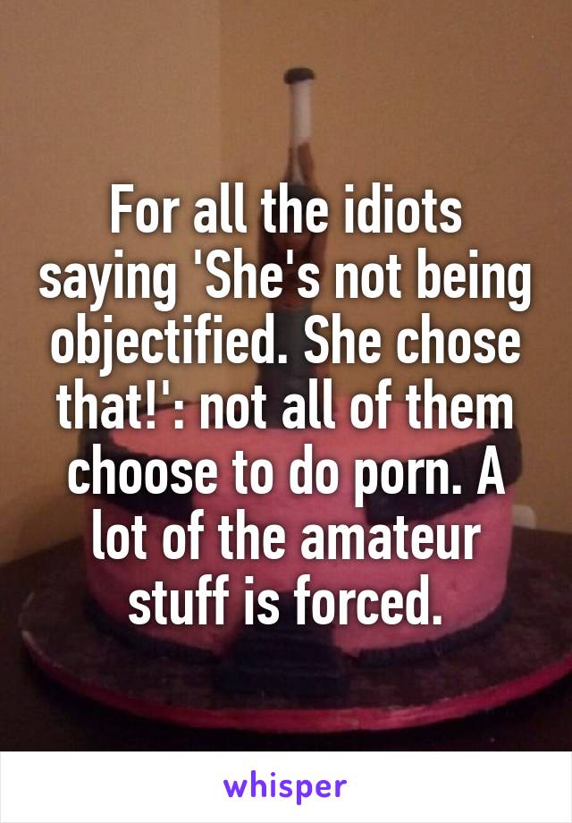 For all the idiots saying 'She's not being objectified. She chose that!': not all of them choose to do porn. A lot of the amateur stuff is forced.