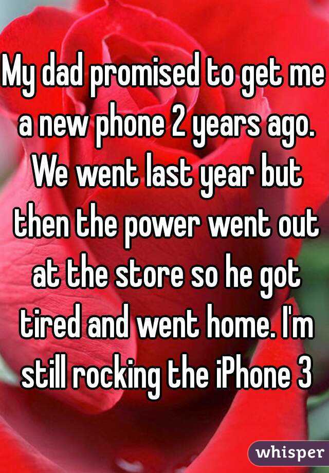My dad promised to get me a new phone 2 years ago. We went last year but then the power went out at the store so he got tired and went home. I'm still rocking the iPhone 3