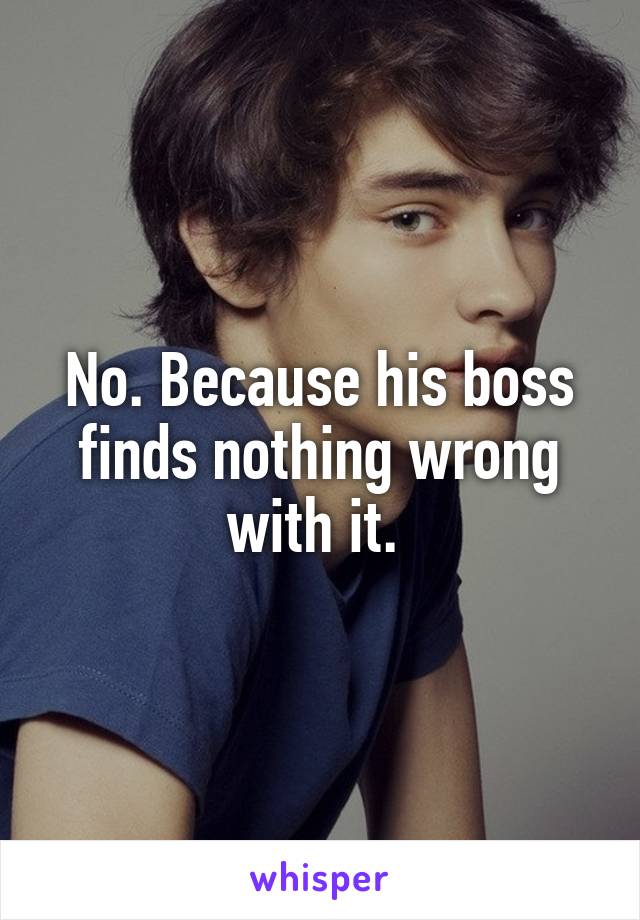No. Because his boss finds nothing wrong with it. 