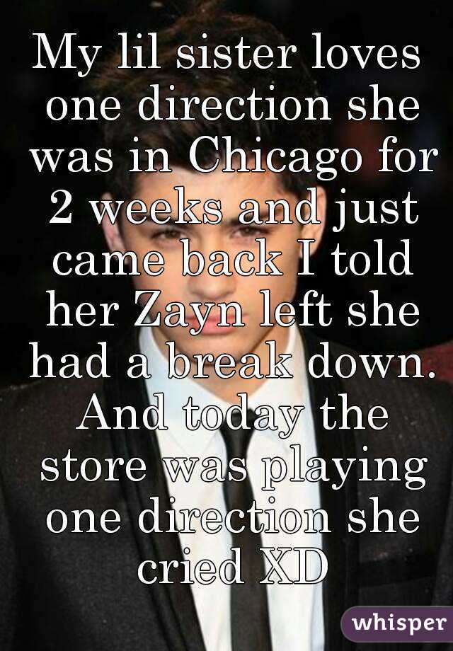 My lil sister loves one direction she was in Chicago for 2 weeks and just came back I told her Zayn left she had a break down. And today the store was playing one direction she cried XD