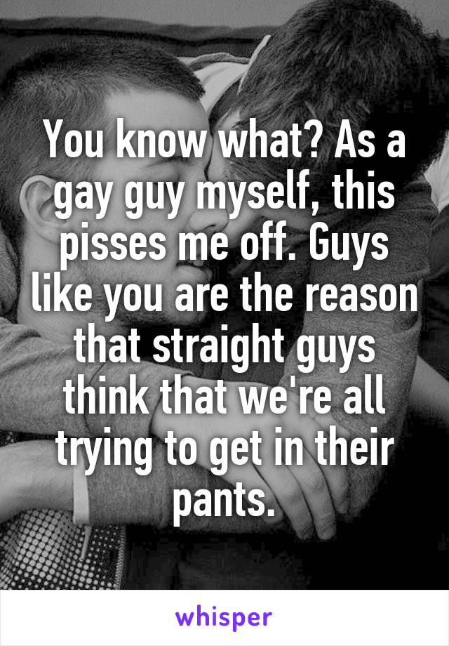 You know what? As a gay guy myself, this pisses me off. Guys like you are the reason that straight guys think that we're all trying to get in their pants.