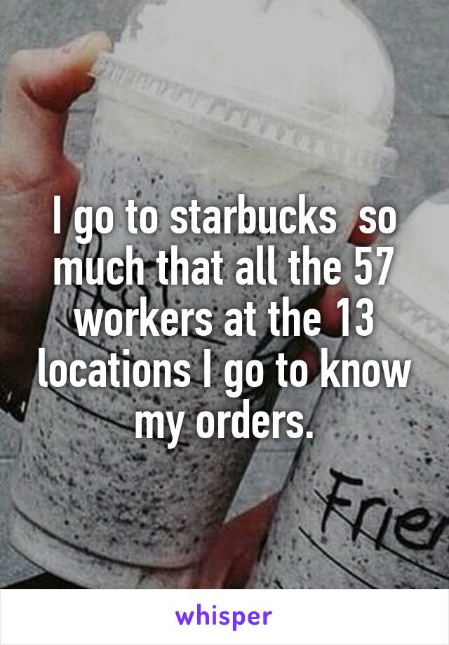 I go to starbucks  so much that all the 57 workers at the 13 locations I go to know my orders.