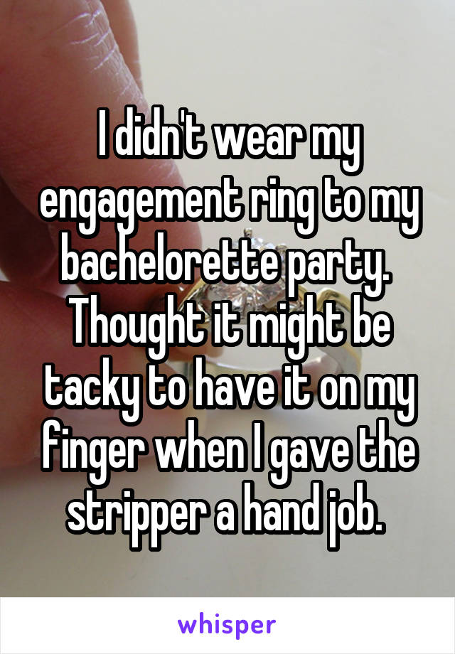 I didn't wear my engagement ring to my bachelorette party.  Thought it might be tacky to have it on my finger when I gave the stripper a hand job. 