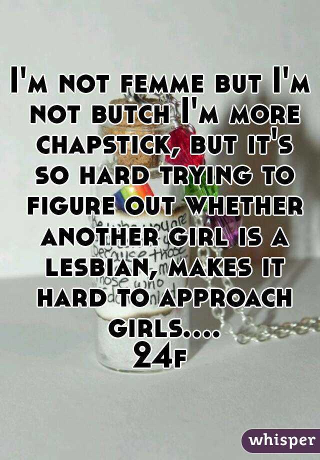 I'm not femme but I'm not butch I'm more chapstick, but it's so hard trying to figure out whether another girl is a lesbian, makes it hard to approach girls.... 24f 
