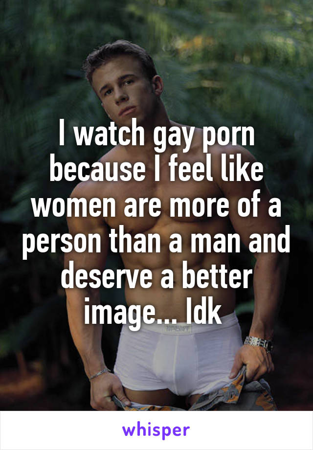 I watch gay porn because I feel like women are more of a person than a man and deserve a better image... Idk 