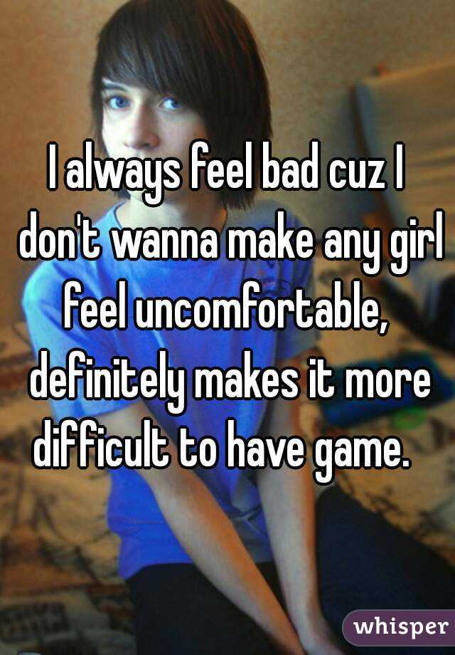 I always feel bad cuz I don't wanna make any girl feel uncomfortable,  definitely makes it more difficult to have game.  