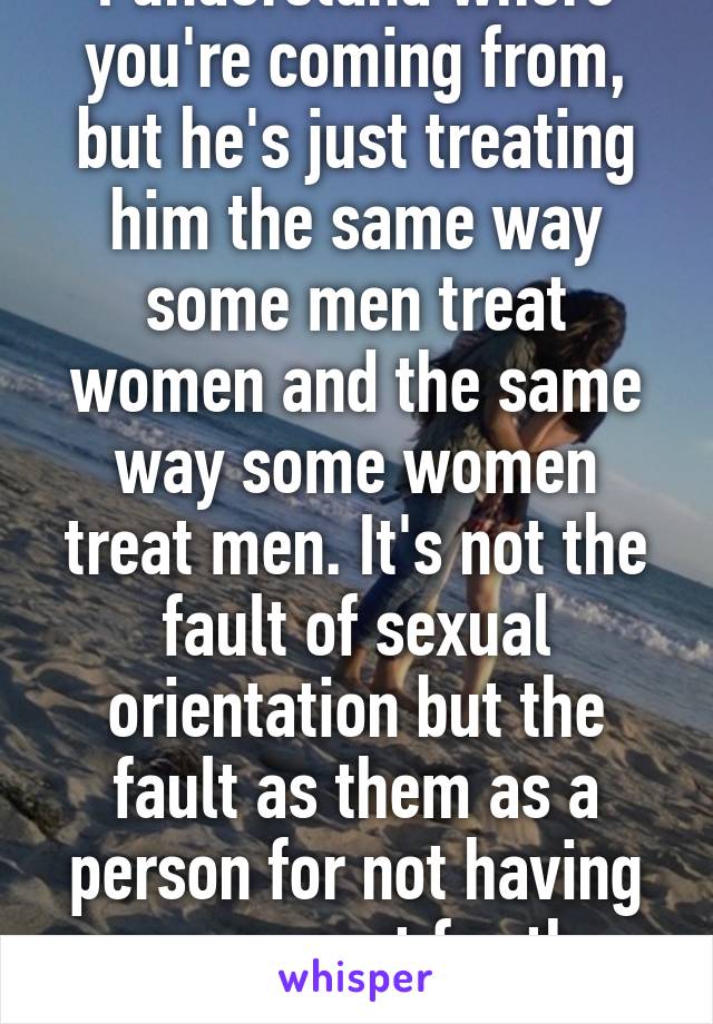 I understand where you're coming from, but he's just treating him the same way some men treat women and the same way some women treat men. It's not the fault of sexual orientation but the fault as them as a person for not having any respect for the other.