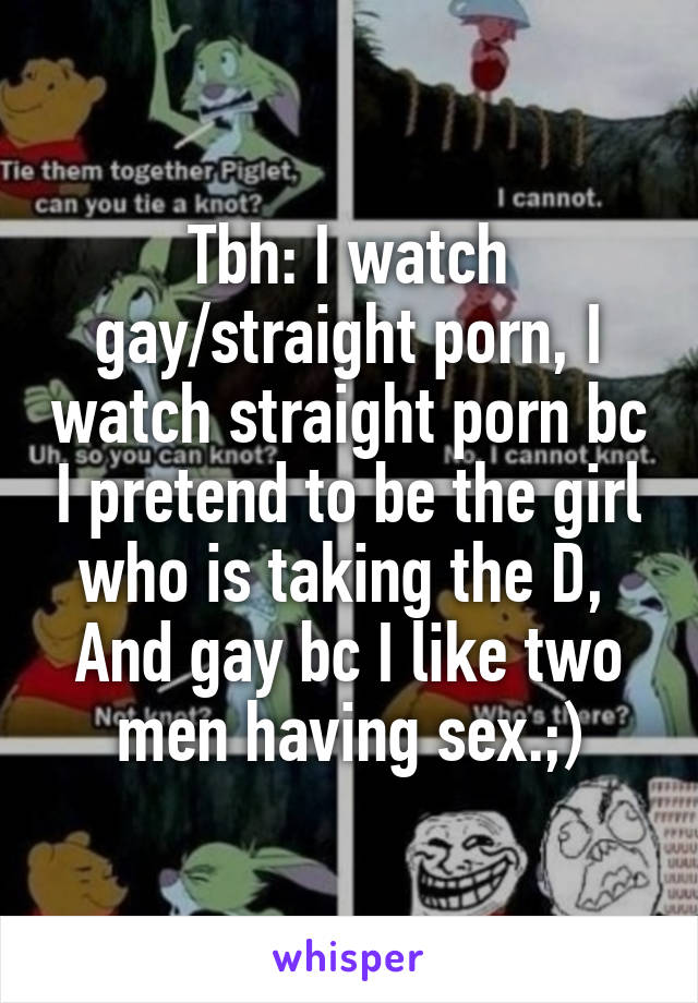 Tbh: I watch gay/straight porn, I watch straight porn bc I pretend to be the girl who is taking the D, 
And gay bc I like two men having sex.;)