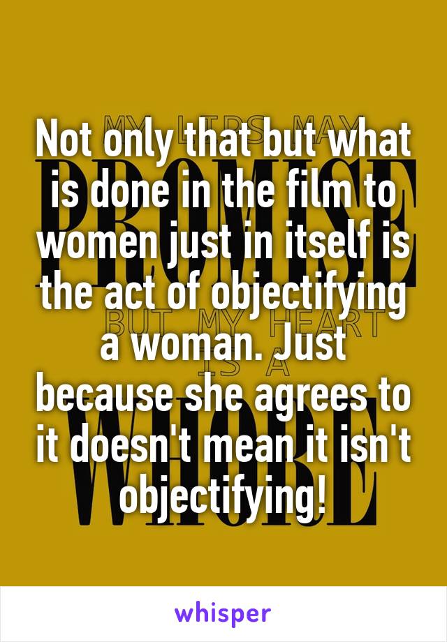 Not only that but what is done in the film to women just in itself is the act of objectifying a woman. Just because she agrees to it doesn't mean it isn't objectifying!