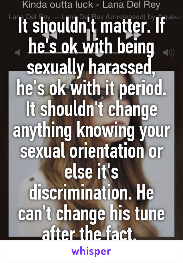 It shouldn't matter. If he's ok with being sexually harassed, he's ok with it period. It shouldn't change anything knowing your sexual orientation or else it's discrimination. He can't change his tune after the fact. 